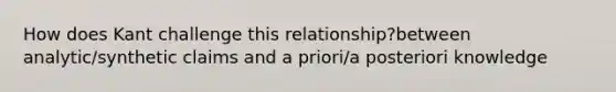 How does Kant challenge this relationship?between analytic/synthetic claims and a priori/a posteriori knowledge