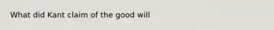 What did Kant claim of the good will