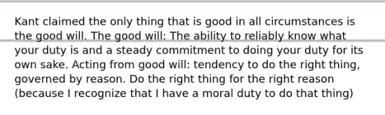 Kant claimed the only thing that is good in all circumstances is the good will. The good will: The ability to reliably know what your duty is and a steady commitment to doing your duty for its own sake. Acting from good will: tendency to do the right thing, governed by reason. Do the right thing for the right reason (because I recognize that I have a moral duty to do that thing)