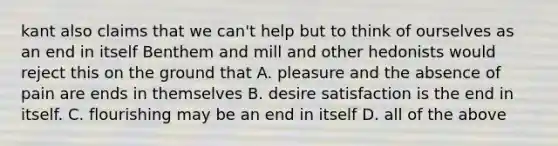 kant also claims that we can't help but to think of ourselves as an end in itself Benthem and mill and other hedonists would reject this on the ground that A. pleasure and the absence of pain are ends in themselves B. desire satisfaction is the end in itself. C. flourishing may be an end in itself D. all of the above