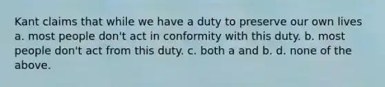 Kant claims that while we have a duty to preserve our own lives a. most people don't act in conformity with this duty. b. most people don't act from this duty. c. both a and b. d. none of the above.