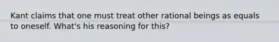 Kant claims that one must treat other rational beings as equals to oneself. What's his reasoning for this?