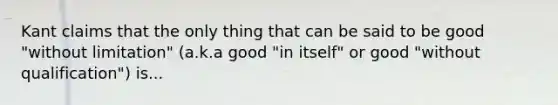 Kant claims that the only thing that can be said to be good "without limitation" (a.k.a good "in itself" or good "without qualification") is...