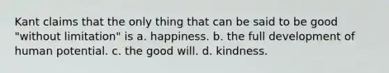 Kant claims that the only thing that can be said to be good "without limitation" is a. happiness. b. the full development of human potential. c. the good will. d. kindness.