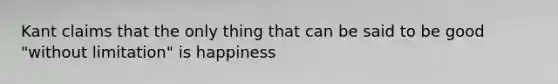 Kant claims that the only thing that can be said to be good "without limitation" is happiness