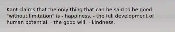 Kant claims that the only thing that can be said to be good "without limitation" is - happiness. - the full development of human potential. - the good will. - kindness.