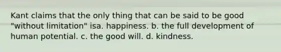 Kant claims that the only thing that can be said to be good "without limitation" isa. happiness. b. the full development of human potential. c. the good will. d. kindness.