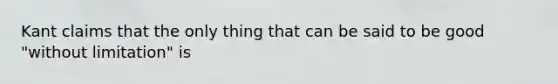 Kant claims that the only thing that can be said to be good "without limitation" is