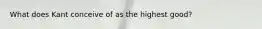 What does Kant conceive of as the highest good?