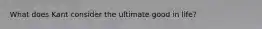 What does Kant consider the ultimate good in life?
