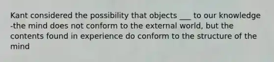 Kant considered the possibility that objects ___ to our knowledge -the mind does not conform to the external world, but the contents found in experience do conform to the structure of the mind