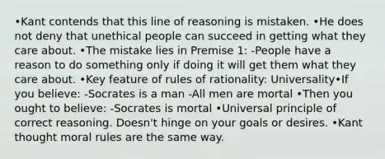 •Kant contends that this line of reasoning is mistaken. •He does not deny that unethical people can succeed in getting what they care about. •The mistake lies in Premise 1: -People have a reason to do something only if doing it will get them what they care about. •Key feature of rules of rationality: Universality•If you believe: -Socrates is a man -All men are mortal •Then you ought to believe: -Socrates is mortal •Universal principle of correct reasoning. Doesn't hinge on your goals or desires. •Kant thought moral rules are the same way.