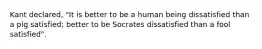 Kant declared, "It is better to be a human being dissatisfied than a pig satisfied; better to be Socrates dissatisfied than a fool satisfied".