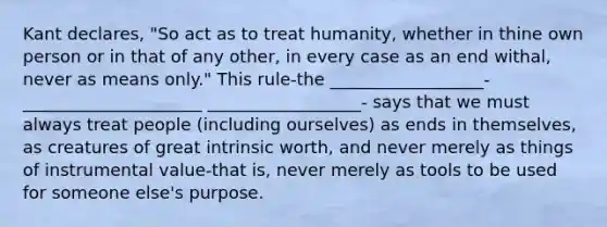 Kant declares, "So act as to treat humanity, whether in thine own person or in that of any other, in every case as an end withal, never as means only." This rule-the __________________-_____________________ __________________- says that we must always treat people (including ourselves) as ends in themselves, as creatures of great intrinsic worth, and never merely as things of instrumental value-that is, never merely as tools to be used for someone else's purpose.