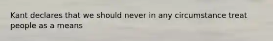 Kant declares that we should never in any circumstance treat people as a means