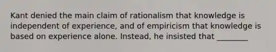 Kant denied the main claim of rationalism that knowledge is independent of experience, and of empiricism that knowledge is based on experience alone. Instead, he insisted that ________