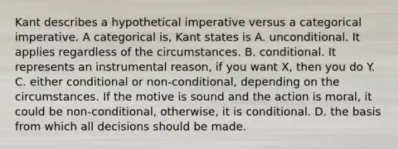 Kant describes a hypothetical imperative versus a categorical imperative. A categorical is, Kant states is A. unconditional. It applies regardless of the circumstances. B. conditional. It represents an instrumental reason, if you want X, then you do Y. C. either conditional or non-conditional, depending on the circumstances. If the motive is sound and the action is moral, it could be non-conditional, otherwise, it is conditional. D. the basis from which all decisions should be made.