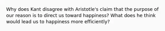 Why does Kant disagree with Aristotle's claim that the purpose of our reason is to direct us toward happiness? What does he think would lead us to happiness more efficiently?