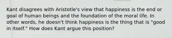 Kant disagrees with Aristotle's view that happiness is the end or goal of human beings and the foundation of the moral life. In other words, he doesn't think happiness is the thing that is "good in itself." How does Kant argue this position?