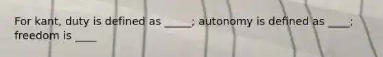 For kant, duty is defined as _____; autonomy is defined as ____; freedom is ____