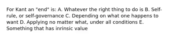 For Kant an "end" is: A. Whatever the right thing to do is B. Self-rule, or self-governance C. Depending on what one happens to want D. Applying no matter what, under all conditions E. Something that has inrinsic value