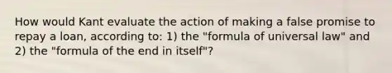 How would Kant evaluate the action of making a false promise to repay a loan, according to: 1) the "formula of universal law" and 2) the "formula of the end in itself"?