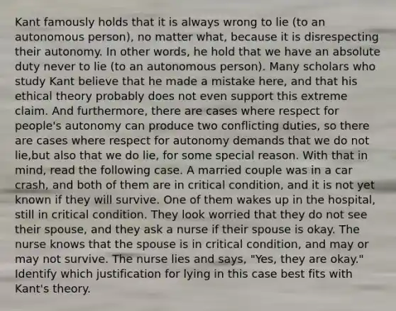 Kant famously holds that it is always wrong to lie (to an autonomous person), no matter what, because it is disrespecting their autonomy. In other words, he hold that we have an absolute duty never to lie (to an autonomous person). Many scholars who study Kant believe that he made a mistake here, and that his ethical theory probably does not even support this extreme claim. And furthermore, there are cases where respect for people's autonomy can produce two conflicting duties, so there are cases where respect for autonomy demands that we do not lie,but also that we do lie, for some special reason. With that in mind, read the following case. A married couple was in a car crash, and both of them are in critical condition, and it is not yet known if they will survive. One of them wakes up in the hospital, still in critical condition. They look worried that they do not see their spouse, and they ask a nurse if their spouse is okay. The nurse knows that the spouse is in critical condition, and may or may not survive. The nurse lies and says, "Yes, they are okay." Identify which justification for lying in this case best fits with Kant's theory.