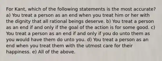 For Kant, which of the following statements is the most accurate? a) You treat a person as an end when you treat him or her with the dignity that all rational beings deserve. b) You treat a person as an end if and only if the goal of the action is for some good. c) You treat a person as an end if and only if you do unto them as you would have them do unto you. d) You treat a person as an end when you treat them with the utmost care for their happiness. e) All of the above.