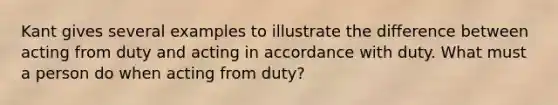 Kant gives several examples to illustrate the difference between acting from duty and acting in accordance with duty. What must a person do when acting from duty?