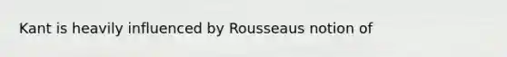 Kant is heavily influenced by Rousseaus notion of