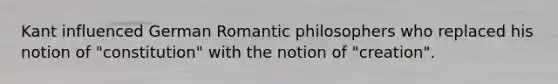 Kant influenced German Romantic philosophers who replaced his notion of "constitution" with the notion of "creation".