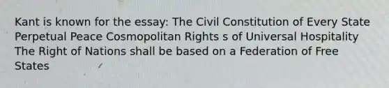 Kant is known for the essay: The Civil Constitution of Every State Perpetual Peace Cosmopolitan Rights s of Universal Hospitality The Right of Nations shall be based on a Federation of Free States