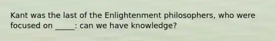 Kant was the last of the Enlightenment philosophers, who were focused on _____: can we have knowledge?