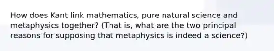 How does Kant link mathematics, pure natural science and metaphysics together? (That is, what are the two principal reasons for supposing that metaphysics is indeed a science?)