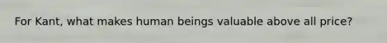 For Kant, what makes human beings valuable above all price?
