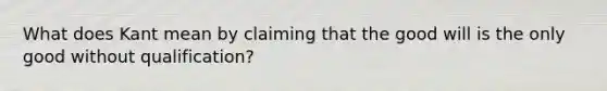 What does Kant mean by claiming that the good will is the only good without qualification?