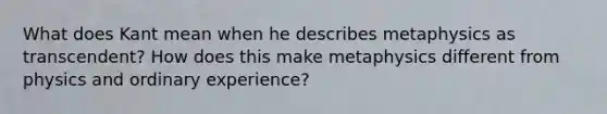 What does Kant mean when he describes metaphysics as transcendent? How does this make metaphysics different from physics and ordinary experience?