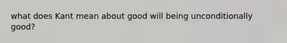 what does Kant mean about good will being unconditionally good?