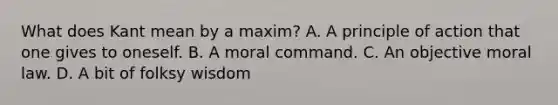 What does Kant mean by a maxim? A. A principle of action that one gives to oneself. B. A moral command. C. An objective moral law. D. A bit of folksy wisdom