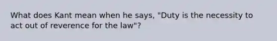 What does Kant mean when he says, "Duty is the necessity to act out of reverence for the law"?