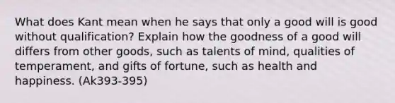 What does Kant mean when he says that only a good will is good without qualification? Explain how the goodness of a good will differs from other goods, such as talents of mind, qualities of temperament, and gifts of fortune, such as <a href='https://www.questionai.com/knowledge/kzeXJrjYxg-health-and-happiness' class='anchor-knowledge'>health and happiness</a>. (Ak393-395)