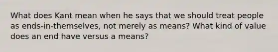 What does Kant mean when he says that we should treat people as ends-in-themselves, not merely as means? What kind of value does an end have versus a means?