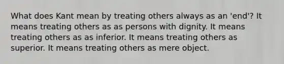 What does Kant mean by treating others always as an 'end'? It means treating others as as persons with dignity. It means treating others as as inferior. It means treating others as superior. It means treating others as mere object.