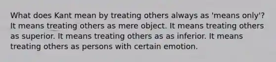 What does Kant mean by treating others always as 'means only'? It means treating others as mere object. It means treating others as superior. It means treating others as as inferior. It means treating others as persons with certain emotion.