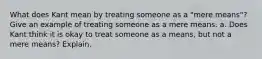 What does Kant mean by treating someone as a "mere means"? Give an example of treating someone as a mere means. a. Does Kant think it is okay to treat someone as a means, but not a mere means? Explain.