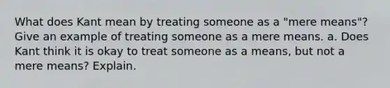 What does Kant mean by treating someone as a "mere means"? Give an example of treating someone as a mere means. a. Does Kant think it is okay to treat someone as a means, but not a mere means? Explain.