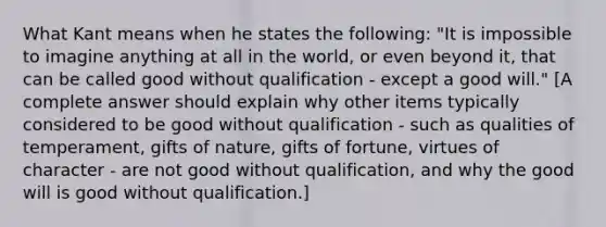 What Kant means when he states the following: "It is impossible to imagine anything at all in the world, or even beyond it, that can be called good without qualification - except a good will." [A complete answer should explain why other items typically considered to be good without qualification - such as qualities of temperament, gifts of nature, gifts of fortune, virtues of character - are not good without qualification, and why the good will is good without qualification.]