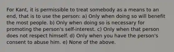 For Kant, it is permissible to treat somebody as a means to an end, that is to use the person: a) Only when doing so will benefit the most people. b) Only when doing so is necessary for promoting the person's self-interest. c) Only when that person does not respect himself. d) Only when you have the person's consent to abuse him. e) None of the above.