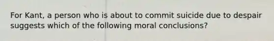 For Kant, a person who is about to commit suicide due to despair suggests which of the following moral conclusions?