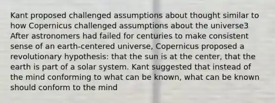 Kant proposed challenged assumptions about thought similar to how Copernicus challenged assumptions about the universe3 After astronomers had failed for centuries to make consistent sense of an earth-centered universe, Copernicus proposed a revolutionary hypothesis: that the sun is at the center, that the earth is part of a solar system. Kant suggested that instead of the mind conforming to what can be known, what can be known should conform to the mind